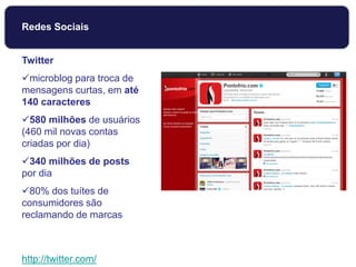 Twitter
microblog para troca de
mensagens curtas, em até
140 caracteres
580 milhões de usuários
(460 mil novas contas
criadas por dia)
340 milhões de posts
por dia
80% dos tuítes de
consumidores são
reclamando de marcas
http://twitter.com/
Redes Sociais
 