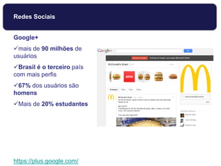 Google+
mais de 90 milhões de
usuários
Brasil é o terceiro país
com mais perfis
67% dos usuários são
homens
Mais de 20% estudantes
https://plus.google.com/
Redes Sociais
 