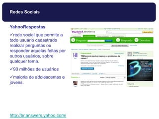 YahooRespostas
rede social que permite a
todo usuário cadastrado
realizar perguntas ou
responder aquelas feitas por
outros usuários, sobre
qualquer tema.
90 milhões de usuários
maioria de adolescentes e
jovens.
http://br.answers.yahoo.com/
Redes Sociais
 