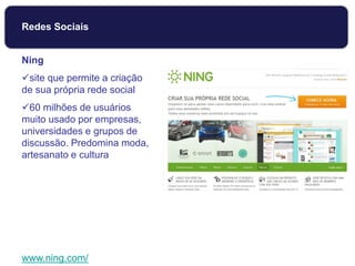 Ning
site que permite a criação
de sua própria rede social
60 milhões de usuários
muito usado por empresas,
universidades e grupos de
discussão. Predomina moda,
artesanato e cultura
www.ning.com/
Redes Sociais
 