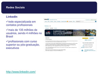 LinkedIn
rede especializada em
contatos profissionais
mais de 135 milhões de
usuários, sendo 4 milhões no
Brasil
profissionais com curso
superior ou pós-graduação,
executivos
http://www.linkedin.com/
Redes Sociais
 