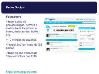 Foursquare
rede social de
geolocalização, permite a
avaliação de locais como
bares, restaurantes, hotéis,
etc.
10 milhões de usuários
“check-ins” em mais de169
países
mais de 354 milhões de
“check-ins” fora dos EUA
https://pt.foursquare.com/
Redes Sociais
 
