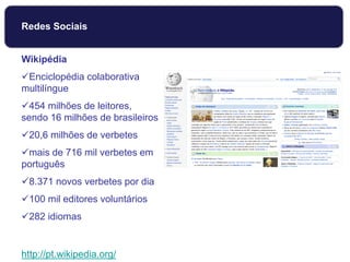Wikipédia
Enciclopédia colaborativa
multilíngue
454 milhões de leitores,
sendo 16 milhões de brasileiros
20,6 milhões de verbetes
mais de 716 mil verbetes em
português
8.371 novos verbetes por dia
100 mil editores voluntários
282 idiomas
http://pt.wikipedia.org/
Redes Sociais
 