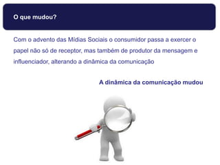 O que mudou?
Com o advento das Mídias Sociais o consumidor passa a exercer o
papel não só de receptor, mas também de produtor da mensagem e
influenciador, alterando a dinâmica da comunicação
A dinâmica da comunicação mudou
 