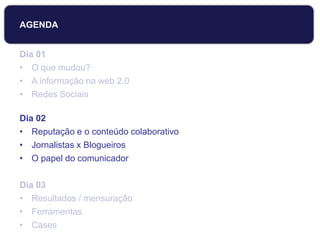 Dia 01
• O que mudou?
• A informação na web 2.0
• Redes Sociais
Dia 02
• Reputação e o conteúdo colaborativo
• Jornalistas x Blogueiros
• O papel do comunicador
Dia 03
• Resultados / mensuração
• Ferramentas
• Cases
AGENDA
 