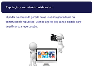Reputação e o conteúdo colaborativo
O poder do conteúdo gerado pelos usuários ganha força na
construção da reputação, usando a força dos canais digitais para
amplificar sua repercussão.
 