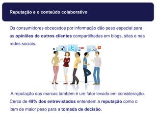 Reputação e o conteúdo colaborativo
Os consumidores obcecados por informação dão peso especial para
as opiniões de outros clientes compartilhadas em blogs, sites e nas
redes sociais.
A reputação das marcas também é um fator levado em consideração.
Cerca de 49% dos entrevistados entendem a reputação como o
item de maior peso para a tomada de decisão.
 