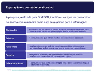 Reputação e o conteúdo colaborativo
A pesquisa, realizada pela DraftFCB, identificou os tipos de consumidor
de acordo com a maneira como este se relaciona com a informação:
• não hesitam em verificar toda a informação disponível sobre uma
marca antes de decidir pela compra de um produto ou serviço.
Obcecados
• consumidores que filtram melhor o conteúdo que acessam.
Seletivo
• realizam buscas na web de maneira pragmática, não gostam
de pesquisas sobre as marcas, mas o fazem por necessidade.
Funcionais
• reagem às informações que recebem ou optam por marcas
conhecidas para tomarem uma decisão rápida.
Passivo
• consumidor que evita a informação e não consegue utilizá-la para
a tomada de decisão.
Information hater
Fonte: http://www.mundodomarketing.com.br/reportagens/comportamento-do-consumidor/25126/decisao-de-compra-e-cada-vez-mais-baseada-em-comentarios-na-web.html
 