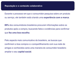 Reputação e o conteúdo colaborativo
Durante o processo em que o consumidor pesquisa sobre um produto
ou serviço, ele também está criando uma experiência com a marca.
89% dos consumidores brasileiros procuram informações sobre os
produtos após a compra, buscando fatos e evidências para confirmar
que fez uma boa escolha.
Pelo aspecto mais comunicativo do brasileiro, as buscas que
confirmem a boa compra e o compartilhamento com sua rede de
amigos e conhecidos seria uma maneira do consumidor brasileiro
ampliar o seu capital social.
 