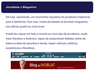 Jornalistas x Blogueiros
Há hoje, claramente, um movimento migratório do jornalismo tradicional
para o eletrônico. Com isso, muitos jornalistas se tornaram blogueiros,
nos últimos quatro ou cinco anos.
A web fez nascer em todo o mundo um novo tipo de jornalismo, muito
mais interativo e dinâmico, capaz de proporcionar debates online de
todos os tipos de assuntos e temas, sejam culturais, políticos,
econômicos e filosóficos.
 