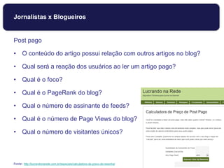 Jornalistas x Blogueiros
Post pago
• O conteúdo do artigo possui relação com outros artigos no blog?
• Qual será a reação dos usuários ao ler um artigo pago?
• Qual é o foco?
• Qual é o PageRank do blog?
• Qual o número de assinante de feeds?
• Qual é o número de Page Views do blog?
• Qual o número de visitantes únicos?
Fonte: http://lucrandonarede.com.br/especiais/calculadora-de-preco-de-resenha/
 