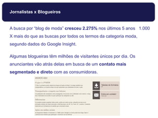 Jornalistas x Blogueiros
A busca por “blog de moda” cresceu 2.275% nos últimos 5 anos 1.000
X mais do que as buscas por todos os termos da categoria moda,
segundo dados do Google Insight.
Algumas blogueiras têm milhões de visitantes únicos por dia. Os
anunciantes vão atrás delas em busca de um contato mais
segmentado e direto com as consumidoras.
 