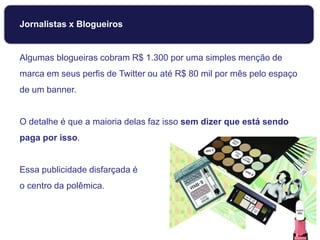 Jornalistas x Blogueiros
Algumas blogueiras cobram R$ 1.300 por uma simples menção de
marca em seus perfis de Twitter ou até R$ 80 mil por mês pelo espaço
de um banner.
O detalhe é que a maioria delas faz isso sem dizer que está sendo
paga por isso.
Essa publicidade disfarçada é
o centro da polêmica.
 