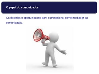 O papel do comunicador
Os desafios e oportunidades para o profissional como mediador da
comunicação.
 