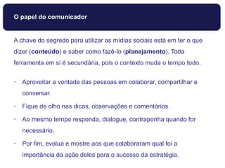 O papel do comunicador
A chave do segredo para utilizar as mídias sociais está em ter o que
dizer (conteúdo) e saber como fazê-lo (planejamento). Toda
ferramenta em si é secundária, pois o contexto muda o tempo todo.
• Aproveitar a vontade das pessoas em colaborar, compartilhar e
conversar.
• Fique de olho nas dicas, observações e comentários.
• Ao mesmo tempo responda, dialogue, contraponha quando for
necessário.
• Por fim, evolua e mostre aos que colaboraram qual foi a
importância da ação deles para o sucesso da estratégia.
 