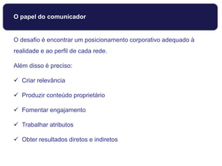 O papel do comunicador
O desafio é encontrar um posicionamento corporativo adequado à
realidade e ao perfil de cada rede.
Além disso é preciso:
 Criar relevância
 Produzir conteúdo proprietário
 Fomentar engajamento
 Trabalhar atributos
 Obter resultados diretos e indiretos
 