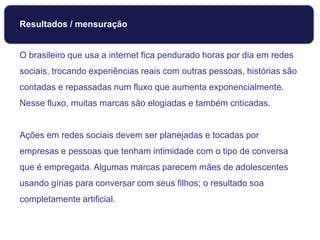 O brasileiro que usa a internet fica pendurado horas por dia em redes
sociais, trocando experiências reais com outras pessoas, histórias são
contadas e repassadas num fluxo que aumenta exponencialmente.
Nesse fluxo, muitas marcas são elogiadas e também criticadas.
Ações em redes sociais devem ser planejadas e tocadas por
empresas e pessoas que tenham intimidade com o tipo de conversa
que é empregada. Algumas marcas parecem mães de adolescentes
usando gírias para conversar com seus filhos; o resultado soa
completamente artificial.
Monitoramento
Resultados / mensuração
 