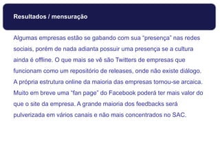 Algumas empresas estão se gabando com sua “presença” nas redes
sociais, porém de nada adianta possuir uma presença se a cultura
ainda é offline. O que mais se vê são Twitters de empresas que
funcionam como um repositório de releases, onde não existe diálogo.
A própria estrutura online da maioria das empresas tornou-se arcaica.
Muito em breve uma “fan page” do Facebook poderá ter mais valor do
que o site da empresa. A grande maioria dos feedbacks será
pulverizada em vários canais e não mais concentrados no SAC.
Monitoramento
Resultados / mensuração
 