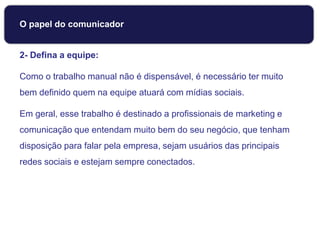 2- Defina a equipe:
Como o trabalho manual não é dispensável, é necessário ter muito
bem definido quem na equipe atuará com mídias sociais.
Em geral, esse trabalho é destinado a profissionais de marketing e
comunicação que entendam muito bem do seu negócio, que tenham
disposição para falar pela empresa, sejam usuários das principais
redes sociais e estejam sempre conectados.
Dicas para usar Mídias Sociais
O papel do comunicador
 