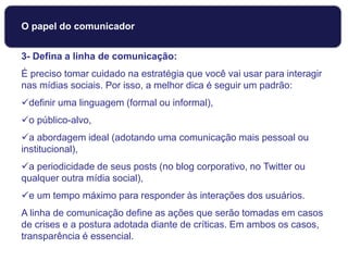 3- Defina a linha de comunicação:
É preciso tomar cuidado na estratégia que você vai usar para interagir
nas mídias sociais. Por isso, a melhor dica é seguir um padrão:
definir uma linguagem (formal ou informal),
o público-alvo,
a abordagem ideal (adotando uma comunicação mais pessoal ou
institucional),
a periodicidade de seus posts (no blog corporativo, no Twitter ou
qualquer outra mídia social),
e um tempo máximo para responder às interações dos usuários.
A linha de comunicação define as ações que serão tomadas em casos
de crises e a postura adotada diante de críticas. Em ambos os casos,
transparência é essencial.
Dicas para usar Mídias Sociais
O papel do comunicador
 