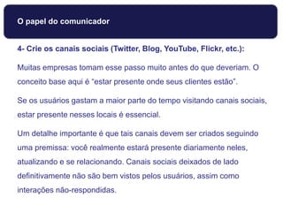4- Crie os canais sociais (Twitter, Blog, YouTube, Flickr, etc.):
Muitas empresas tomam esse passo muito antes do que deveriam. O
conceito base aqui é “estar presente onde seus clientes estão”.
Se os usuários gastam a maior parte do tempo visitando canais sociais,
estar presente nesses locais é essencial.
Um detalhe importante é que tais canais devem ser criados seguindo
uma premissa: você realmente estará presente diariamente neles,
atualizando e se relacionando. Canais sociais deixados de lado
definitivamente não são bem vistos pelos usuários, assim como
interações não-respondidas.
O papel do comunicador
 