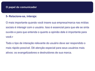 5- Relacione-se, interaja:
O mais importante quando você insere sua empresa/marca nas mídias
sociais é interagir com o usuário. Isso é essencial para que ele se sinta
ouvido e para que entenda o quanto a opinião dele é importante para
você.r
Todo o tipo de interação relevante do usuário deve ser respondido o
mais rápido possível. Dê atenção especial para seus usuários mais
ativos: os evangelizadores e destruidores de sua marca.
O papel do comunicador
 