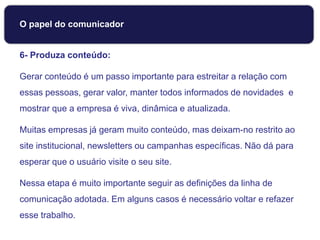 6- Produza conteúdo:
Gerar conteúdo é um passo importante para estreitar a relação com
essas pessoas, gerar valor, manter todos informados de novidades e
mostrar que a empresa é viva, dinâmica e atualizada.
Muitas empresas já geram muito conteúdo, mas deixam-no restrito ao
site institucional, newsletters ou campanhas específicas. Não dá para
esperar que o usuário visite o seu site.
Nessa etapa é muito importante seguir as definições da linha de
comunicação adotada. Em alguns casos é necessário voltar e refazer
esse trabalho.
O papel do comunicador
 