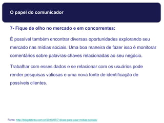 7- Fique de olho no mercado e em concorrentes:
É possível também encontrar diversas oportunidades explorando seu
mercado nas mídias sociais. Uma boa maneira de fazer isso é monitorar
comentários sobre palavras-chaves relacionadas ao seu negócio.
Trabalhar com esses dados e se relacionar com os usuários pode
render pesquisas valiosas e uma nova fonte de identificação de
possíveis clientes.
Fonte: http://blogdelinks.com.br/2010/07/7-dicas-para-usar-midias-sociais/
O papel do comunicador
 