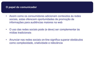 O papel do comunicador
• Assim como os consumidores adicionam conteúdos às redes
sociais, estas oferecem oportunidades de promoção de
informações para audiências maiores na web
• O uso das redes sociais pode (e deve) ser complementar às
mídias tradicionais
• Anunciar nas redes sociais on-line significa superar obstáculos
como complexidade, criatividade e relevância
 