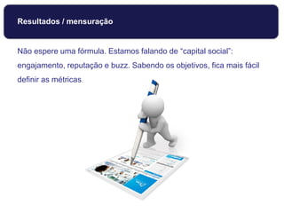 Resultados / mensuração
Não espere uma fórmula. Estamos falando de “capital social”:
engajamento, reputação e buzz. Sabendo os objetivos, fica mais fácil
definir as métricas.
 