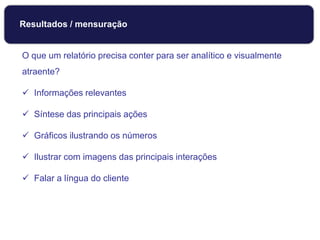 O que um relatório precisa conter para ser analítico e visualmente
atraente?
 Informações relevantes
 Síntese das principais ações
 Gráficos ilustrando os números
 Ilustrar com imagens das principais interações
 Falar a língua do cliente
Resultados / mensuração
 