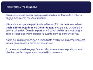 Cada rede social possui suas peculiaridades na forma de avaliar o
engajamento com os seus usuários.
Não existe um pacote padrão de métricas. É importante considerar
quais são os objetivos de comunicação e quais são os canais a
serem utilizados. O mais importante é saber definir uma estratégia
certa e estabelecer um diálogo relevante com os consumidores.
Antes de qualquer medição é importante avaliar se sua empresa está
pronta para mudar a forma de comunicar.
Estabelecer um diálogo próximo, relevante e honesto pode parecer
simples, porém requer uma autoanálise profunda.
Monitoramento
Resultados / mensuração
 