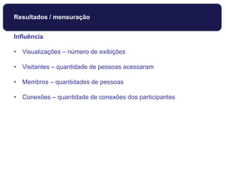 Influência
• Visualizações – número de exibições
• Visitantes – quantidade de pessoas acessaram
• Membros – quantidades de pessoas
• Conexões – quantidade de conexões dos participantes
Monitoramento
Resultados / mensuração
 