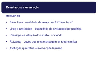 Relevância
• Favoritos – quantidade de vezes que foi “favoritada”
• Likes e avaliações – quantidade de avaliações por usuários
• Rankings – avaliação do canal ou conteúdo
• Retweets – vezes que uma mensagem foi retransmitida
• Avaliação qualitativa – intervenção humana
Monitoramento
Resultados / mensuração
 