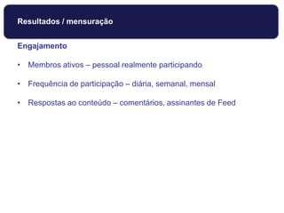 Engajamento
• Membros ativos – pessoal realmente participando
• Frequência de participação – diária, semanal, mensal
• Respostas ao conteúdo – comentários, assinantes de Feed
Monitoramento
Resultados / mensuração
 