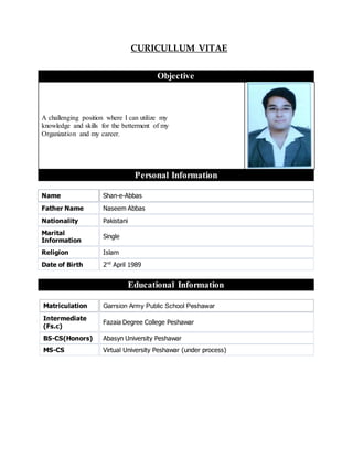 CURICULLUM VITAE
Objective
A challenging position where I can utilize my
knowledge and skills for the betterment of my
Organization and my career.
Personal Information
Name Shan-e-Abbas
Father Name Naseem Abbas
Nationality Pakistani
Marital
Information
Single
Religion Islam
Date of Birth 2nd
April 1989
Educational Information
Matriculation Garrsion Army Public School Peshawar
Intermediate
(Fs.c)
Fazaia Degree College Peshawar
BS-CS(Honors) Abasyn University Peshawar
MS-CS Virtual University Peshawar (under process)
 