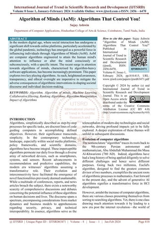 International Journal of Trend in Scientific Research and Development (IJTSRD)
Volume 8 Issue 1, January-February 2024 Available Online: www.ijtsrd.com e-ISSN: 2456 – 6470
@ IJTSRD | Unique Paper ID – IJTSRD63471 | Volume – 8 | Issue – 1 | Jan-Feb 2024 Page 810
Algorithm of Minds (AoM): Algorithms That Control You!
Sujay Ashwin
Department of Computer Applications, Hindusthan College of Arts & Science, Coimbatore, Tamil Nadu, India
ABSTRACT
In the modern digital age, where social interaction has undergone a
significant shift towards online platforms, particularly accelerated by
the global pandemic, technology has emerged as a powerful force in
influencing individuals through Algorithms of Minds (AoM). AoM
are computer algorithms engineered to attain the human mind's
attention to influence or alter the mind consciously or
subconsciously, with a specific intent. The recent surge in attention
towards algorithms of minds, characterised by algorithm-heavy
software applications, has become increasinglyprominent. This paper
explores two key playing algorithms. As such, heightened awareness,
transparency, and ethical oversight are imperative to mitigate the
adverse consequences of algorithmic interventions in shaping societal
discourse and individual decision-making.
KEYWORDS: Algorithm, Algorithm of minds, Machine Learning,
Collaborative filtering, Ranking Algorithms, Algorithm Manipulation,
Impact of Algorithms
How to cite this paper: Sujay Ashwin
"Algorithm of Minds (AoM):
Algorithms That Control You!"
Published in
International
Journal of Trend in
Scientific Research
and Development
(ijtsrd), ISSN:
2456-6470,
Volume-8 | Issue-1,
February 2024, pp.810-815, URL:
www.ijtsrd.com/papers/ijtsrd63471.pdf
Copyright © 2024 by author (s) and
International Journal of Trend in
Scientific Research and Development
Journal. This is an
Open Access article
distributed under the
terms of the Creative Commons
Attribution License (CC BY 4.0)
(http://creativecommons.org/licenses/by/4.0)
INTRODUCTION
Algorithms, simplistically described as step-by-step
processes for specific tasks, are discreet lines of code
guiding computers in accomplishing defined
objectives. However, their significance transcends
simplicity. In the contemporary technology
landscape, especially within social media platforms,
policy frameworks, and scientific domains,
algorithms have become integral. These imperceptible
algorithms permeate our daily lives through a diverse
array of networked devices, such as smartphones,
systems, and sensors. Recent advancements in
recommendation and predictive capabilities, the
modern era witnesses’ algorithms assuming a
transformative role. Their evolution and
interconnectivity have facilitated the emergence of
novel functionalities previouslydeemed unattainable.
While a multitude of conferences, reports, and news
articles broach the subject, there exists a noteworthy
scarcity of comprehensive discussions and debates
concerning the potential influence of these algorithms
on human decisions and lives. The discourse spans a
spectrum, encompassing considerations from market
dynamics and business models to apprehensions
regarding security, privacy, and technical
interoperability. In essence, algorithms serve as the
telencephalon of modern-day technologies and social
networks, driving profound impacts yet to be fully
explored. A deeper exploration of these themes will
unfold in subsequent discussions.
Evolution of computer algorithms
The nomenclature "algorithm" traces its roots back to
the 9th-century Persian astronomer and
mathematician, Abu Abdullah Muhammad ibn Musa
Al-Khwarizmi (780 AD). Indeed, algorithms have
had a long history of being applied diligently to solve
different challenges and hence serve different
purposes. Going back two millennia, Euclid's
algorithm, designed to find the greatest common
divisor of two numbers, exemplifies the ancient roots
of algorithmic processes in mathematics. Fast forward
to the present day, and the advent of generative AI
algorithms signifies a transformative force in HCI
development.
However, amidst the increase of computer algorithms,
there are various classes presenting themselves from
sorting to searching algorithms. Yet, there is one class
drawing much attention towards it by leading to a
new era post the internet revolution—the world of
IJTSRD63471
 