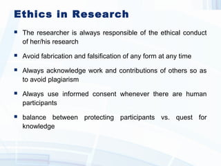 Ethics in Research
 The researcher is always responsible of the ethical conduct
of her/his research
 Avoid fabrication and falsification of any form at any time
 Always acknowledge work and contributions of others so as
to avoid plagiarism
 Always use informed consent whenever there are human
participants
 balance between protecting participants vs. quest for
knowledge
 