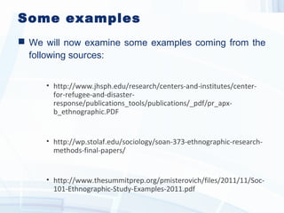 Some examples
 We will now examine some examples coming from the
following sources:
• http://www.jhsph.edu/research/centers-and-institutes/center-
for-refugee-and-disaster-
response/publications_tools/publications/_pdf/pr_apx-
b_ethnographic.PDF
• http://wp.stolaf.edu/sociology/soan-373-ethnographic-research-
methods-final-papers/
• http://www.thesummitprep.org/pmisterovich/files/2011/11/Soc-
101-Ethnographic-Study-Examples-2011.pdf
 