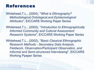 References
Whitehead,T.L., (2004), "What is  Ethnography? 
Methodological, Ontological, and Epis temological
Attributes ",  EICCARS Working Paper Series
Whitehead,T.L., (2002), "Introduction to Ethnographically
Informed Community and Cultural As s es s ment
Res earch Sys tems ", EICCARS Working Paper Series
Whitehead,T.L., (2002), "Bas ic Clas s ical Ethnographic
Res earch Methods  - Secondary Data Analys is , 
Fieldwork,  Obs ervation/Participant Obs ervation,  and
Informal and Semi-s tructured Interviewing", EICCARS
Working Ppaper Series
 