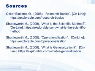 Sources
Oskar Blakstad,O., (2008), “Research Basics”, [On-Line]:
https://explorable.com/research-basics
Shuttleworth,M., (2009), “What is the Scientific Method?”,
[On-Line]: https://explorable.com/what-is-the-scientific-
method
Shuttleworth,M., (2008). “Operationalization”, [On-Line]:
https://explorable.com/operationalization
Shuttleworth,M., (2008). “What is Generalization?”, [On-
Line]: https://explorable.com/what-is-generalization
 