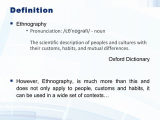 Definition
 Ethnography
• Pronunciation: / θ n r fi/ - nounɛ ˈ ɒɡ ə
The scientific description of peoples and cultures with
their customs, habits, and mutual differences.
Oxford Dictionary
 However, Ethnography, is much more than this and
does not only apply to people, customs and habits, it
can be used in a wide set of contexts…
 