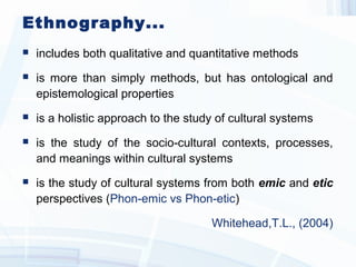 Ethnography...
 includes both qualitative and quantitative methods
 is more than simply methods, but has ontological and
epistemological properties
 is a holistic approach to the study of cultural systems
 is the study of the socio cultural contexts, processes,‐
and meanings within cultural systems
 is the study of cultural systems from both emic and etic
perspectives (Phon-emic vs Phon-etic)
Whitehead,T.L., (2004)
 
