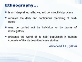 Ethnography...
 is an interpretive, reflexive, and constructivist process
 requires the daily and continuous recording of field-
notes
 may be carried out by individual or by teams of
investigators
 presents the world of its host population in human
contexts of thickly described case studies.
Whitehead,T.L., (2004)
 