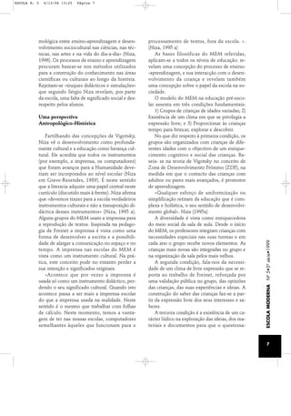 mológica entre ensino-aprendizagem e desen-volvimento 
sociocultural nas ciências, nas téc-nicas, 
nas artes e na vida do dia-a-dia» (Niza, 
1996). Os processos de ensino e aprendizagem 
procuram basear-se nos métodos utilizados 
para a construção do conhecimento nas áreas 
científicas ou culturais ao longo da história. 
Rejeitam-se «truques didácticos e simulações» 
que segundo Sérgio Niza revelam, por parte 
da escola, uma falta de significado social e des-respeito 
pelos alunos. 
Uma perspectiva 
Antropológico-Histórica 
Partilhando das concepções de Vigotsky, 
Niza vê o desenvolvimento como profunda-mente 
cultural e a educação como herança cul-tural. 
Ele acredita que todos os instrumentos 
(por exemplo, a imprensa, os computadores) 
que foram avanços para a Humanidade deve-riam 
ser incorporados ao nível escolar (Niza 
em Grave-Resendes, 1989). É neste sentido 
que a literacia adquire uma papel central neste 
currículo (discutido mais à frente). Niza afirma 
que «devemos trazer para a escola verdadeiros 
instrumentos culturais e não a transposição di-dáctica 
desses instrumentos» (Niza, 1995 a). 
Alguns grupos do MEM usam a imprensa para 
a reprodução de textos. Inspirada na pedago-gia 
de Freinet a imprensa é vista como uma 
forma de desenvolver a escrita e a possibili-dade 
de alargar a comunicação no espaço e no 
tempo. A imprensa nas escolas do MEM é 
vista como um instrumento cultural. Na prá-tica, 
este conceito pode no entanto perder a 
sua intenção e significados originais. 
«Acontece que por vezes a imprensa é 
usada só como um instrumento didáctico, per-dendo 
o seu significado cultural. Quando isto 
acontece passa a ser mais a imprensa escolar 
do que a imprensa usada na realidade. Neste 
sentido é o mesmo que trabalhar com folhas 
de cálculo. Neste momento, temos a vanta-gem 
de ter nas nossas escolas, computadores 
semelhantes àqueles que funcionam para o 
processamento de textos, fora da escola. ». 
(Niza, 1995 a) 
As bases filosóficas do MEM referidas, 
aplicam-se a todos os níveis de educação: re-velam 
uma concepção do processo de ensino- 
-aprendizagem, e sua interacção com o desen-volvimento 
da criança e revelam também 
uma concepção sobre o papel da escola na so-ciedade. 
O modelo do MEM na educação pré-esco-lar 
assenta em três condições fundamentais: 
1) Grupos de crianças de idades variadas; 2) 
Existência de um clima em que se privilegia a 
expressão livre; e 3) Proporcionar às crianças 
tempo para brincar, explorar e descobrir. 
No que diz respeito à primeira condição, os 
grupos são organizados com crianças de dife-rentes 
idades com o objectivo de um enrique-cimento 
cognitivo e social das crianças. Ba-seia- 
se na teoria de Vigotsky no conceito de 
Zona de Desenvolvimento Próximo (ZDP), na 
medida em que o contacto das crianças com 
adultos ou pares mais avançados, é promotor 
de aprendizagem. 
«Qualquer esforço de uniformização ou 
simplificação retiram da educação que é com-plexa 
e holística, o seu sentido de desenvolvi-mento 
global». Niza (1995a) 
A diversidade é vista como enriquecedora 
do meio social da sala de aula. Desde o início 
do MEM, os professores integram crianças com 
necessidades especiais nas suas turmas e em 
cada ano o grupo recebe novos elementos. As 
crianças mais novas são integradas no grupo e 
na organização da sala pelos mais velhos. 
A segunda condição, fala-nos da necessi-dade 
de um clima de livre expressão que se re-porta 
ao trabalho de Freinet, reforçada por 
uma validação pública no grupo, das opiniões 
das crianças, das suas experiências e ideias. A 
construção do saber das crianças faz-se a par-tir 
da expressão livre dos seus interesses e sa-beres. 
A terceira condição é a existência de um ca-rácter 
lúdico na exploração das ideias, dos ma-teriais 
e documentos para que o questiona- 
ESCOLA MODERNA Nº 5•5ª série•1999 
7 
ESCOLA N. 5 6/12/06 13:25 Página 7 
 