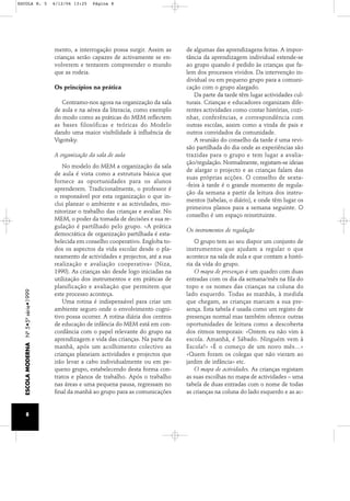 ESCOLA N. 5 6/12/06 13:25 Página 8 
mento, a interrogação possa surgir. Assim as 
crianças serão capazes de activamente se en-volverem 
e tentarem compreender o mundo 
que as rodeia. 
Os princípios na prática 
Centramo-nos agora na organização da sala 
de aula e na aérea da literacia, como exemplo 
do modo como as práticas do MEM reflectem 
as bases filosóficas e teóricas do Modelo 
dando uma maior visibilidade à influência de 
Vigotsky. 
A organização da sala de aula 
No modelo do MEM a organização da sala 
de aula é vista como a estrutura básica que 
fornece as oportunidades para os alunos 
aprenderem. Tradicionalmente, o professor é 
o responsável por esta organização o que in-clui 
planear o ambiente e as actividades, mo-nitorizar 
o trabalho das crianças e avaliar. No 
MEM, o poder da tomada de decisões e sua re-gulação 
é partilhado pelo grupo. «A prática 
democrática de organização partilhada é esta-belecida 
em conselho cooperativo. Engloba to-dos 
os aspectos da vida escolar desde o pla-neamento 
de actividades e projectos, até a sua 
realização e avaliação cooperativa» (Niza, 
1990). As crianças são desde logo iniciadas na 
utilização dos instrumentos e em práticas de 
planificação e avaliação que permitem que 
este processo aconteça. 
Uma rotina é indispensável para criar um 
ambiente seguro onde o envolvimento cogni-tivo 
possa ocorrer. A rotina diária dos centros 
de educação de infância do MEM está em con-cordância 
com o papel relevante do grupo na 
aprendizagem e vida das crianças. Na parte da 
manhã, após um acolhimento colectivo as 
crianças planeiam actividades e projectos que 
irão levar a cabo individualmente ou em pe-queno 
grupo, estabelecendo desta forma con-tratos 
e planos de trabalho. Após o trabalho 
nas áreas e uma pequena pausa, regressam no 
final da manhã ao grupo para as comunicações 
de algumas das aprendizagens feitas. A impor-tância 
da aprendizagem individual estende-se 
ao grupo quando é pedido às crianças que fa-lem 
dos processos vividos. Da intervenção in-dividual 
ou em pequeno grupo para a comuni-cação 
com o grupo alargado. 
Da parte da tarde têm lugar actividades cul-turais. 
Crianças e educadores organizam dife-rentes 
actividades como contar histórias, cozi-nhar, 
conferências, e correspondência com 
outras escolas, assim como a vinda de pais e 
outros convidados da comunidade. 
A reunião do conselho da tarde é uma revi-são 
partilhada do dia onde as experiências são 
trazidas para o grupo e tem lugar a avalia-ção/ 
regulação. Normalmente, registam-se ideias 
de alargar o projecto e as crianças falam das 
suas próprias acções. O conselho de sexta- 
-feira à tarde é o grande momento de regula-ção 
da semana a partir da leitura dos instru-mentos 
(tabelas, o diário), e onde têm lugar os 
primeiros planos para a semana seguinte. O 
conselho é um espaço reinstituinte. 
Os instrumentos de regulação 
O grupo tem ao seu dispor um conjunto de 
instrumentos que ajudam a regular o que 
acontece na sala de aula e que contam a histó-ria 
da vida do grupo. 
O mapa de presenças é um quadro com duas 
entradas com os dia da semana/mês na fila do 
topo e os nomes das crianças na coluna do 
lado esquerdo. Todas as manhãs, à medida 
que chegam, as crianças marcam a sua pre-sença. 
Esta tabela é usada como um registo de 
presenças normal mas também oferece outras 
oportunidades de leitura como a descoberta 
dos ritmos temporais: «Ontem eu não vim à 
escola. Amanhã, é Sábado. Ninguém vem à 
Escola!» «É o começo de um novo mês…» 
«Quem foram os colegas que não vieram ao 
jardim de infância» etc. 
O mapa de actividades. As crianças registam 
as suas escolhas no mapa de actividades – uma 
tabela de duas entradas com o nome de todas 
as crianças na coluna do lado esquerdo e as ac- 
ESCOLA MODERNA Nº 5•5ª série•1999 
8 
 