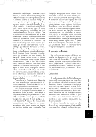 ver deve ser relevante para a vida». Esta carac-terística, 
já referida, é central na pedagogia do 
MEM também no que diz respeito à aquisição 
da literacia. Escreve-se o que as crianças di-zem, 
o que fazem, aquilo com que concordam 
enquanto grupo e o que está planeado. O pa-pel 
do educador é proporcionar um ambiente 
onde a escrita tenha uma um papel relevante, 
de modo a despertar a curiosidade e a pro-gressiva 
descoberta dos seus códigos. Para 
além dos instrumentos usados na sala de aula 
para registar a vida do grupo e documentar as 
actividades e processos, a escrita tem também 
uma função de comunicação à distância. Por 
vezes as crianças querem contar a outras pes-soas 
o que fizeram e descobriram e pedir in-formação 
que não está disponível na escola. 
Usando o «Jornal da Turma», e a correspon-dência 
escrita alargam a comunicação ao exte-rior. 
O Jornal de Turma é impresso periodica-mente 
e é composto por uma colecção de 
textos de crianças, acontecimentos, e projec-tos. 
São enviados para outras turmas, para os 
correspondentes e para os pais. A correspon-dência 
com outras escolas é uma forma de as 
turmas MEM tomarem contacto com as van-tagens 
da língua escrita, o seu poder comuni-cativo 
e cultural. Quando chega um pacote 
dos correspondentes, uma nova fonte de inte-resses, 
informação e entusiasmo traz vida à 
turma e provoca uma quantidade de novas 
ideias e trabalhos. 
A descoberta do funcionamento da escrita 
não surge naturalmente, especialmente em co-munidades 
onde a linguagem escrita não é 
usada enquanto instrumento cultural. 
Num projecto investigação-acção sobre a 
aquisição da linguagem escrita num bairro ca-renciado 
de Lisboa, Manuela Castro Neves e 
Margarida Martins (1994) relatam-nos as difi-culdades 
sentidas sempre que era pedido às 
crianças para trazerem de casa qualquer su-porte 
de escrita. A maioria das crianças não 
conseguiu trazer nada. As poucas que trouxe-ram 
alguma coisa foram aquelas que tinham 
um ambiente familiar mais estruturado. Para 
este grupo, a linguagem escrita era uma maté-ria 
escolar, e a escola um mundo à parte, gera-dor 
de insucesso, separado do seu quotidiano. 
A professora decidiu então pedir-lhes que 
trouxessem embalagens vazias de alimentos 
ou de quaisquer outros produtos domésticos. 
Quando na turma descobriram que conse-guiam 
ler os rótulos e que essas palavras escri-tas 
faziam parte do seu dia-a-dia, mudaram 
completamente a sua atitude face às mensa-gens 
escritas. A linguagem escrita tornou-se 
afinal algo que já fazia parte dos seu mundo 
(embora de forma limitada) e um código sobre 
o qual elas já sabiam alguma coisa. A partir 
deste momento a ponte estava feita e as crian-ças 
aumentaram o desejo de compreender este 
código que lhes parecia tão distante. 
O papel dos professores 
Os professores das turmas MEM têm um 
papel activo. São agentes cívicos e morais num 
contexto de vida democrática. O papel do pro-fessor 
é promover uma organização participa-tiva, 
a cooperação e a cidadania democrática, 
ouvindo e encorajando a liberdade de expres-são, 
as atitudes críticas, a autonomia e a res-ponsabilidade. 
Conclusões 
O modelo pedagógico do MEM afirma que 
o desenvolvimento da criança vai para além 
das actividades individuais de compreensão 
do mundo. A criança também se desenvolve a 
partir de contactos sociais com os pares de di-ferentes 
idades e adultos que a introduzem na 
herança cultural da humanidade. Neste sen-tido 
o pré-escolar tem um papel fundamental 
instituindo uma comunidade cultural na qual 
são utilizados os instrumentos culturais que 
impelem os seres humanos a avançar no seu 
desenvolvimento. 
A criança é considerada como um todo 
dentro de um contínuo de experiência social e 
emocional. Se a educação negligencia o pas- 
ESCOLA MODERNA Nº 5•5ª série•1999 
11 
ESCOLA N. 5 6/12/06 13:25 Página 11 
 
