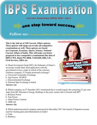 Current Awareness MCQs 2012 – Set 2




    Follow us:- Fecebook.com/IBPSExamination , Twitter.com/IBPSExamination

This is the 2nd set of 120 Current Affairs quizzes.
These quizzes will equip you to take all competitive
examinations as well. These quizzes are based
on Corporate, Economy, Sports, Science, National
Current Affairs of India. This will make you better
prepared to face competitive examinations like that of
IBPS CWE, Bank PO, RRB, NABARD, RBI, LIC,
Civil Services, MBA etc.

1. Oman Investment Fund (OIF), the Sultanate of Oman’s
sovereign wealth fund, filed application with the
government to buy a stake in which of the software
solutions company, IT People promoted exchange?
a. Universal Commodity Exchange
b. Agri bourse NCDEX
c. Intercontinental Exchange
d. National Spot Exchange Limited
Answer: (a)

2. Which company on 27 Deember 2011 mentioned that it would acquire the remaining 51 per cent
stake from BP Alternative Energy Holdings in the joint venture that it formed with BP?
a. Reliance Power
b. Tata Power
c. Adani Power Limited
d. ABB Ltd
Answer: (b)

3. Which paharmaceutical company announced in December 2011 the launch of Supamovecream
used for treating pain and inflammation in India?
a. Cipla
b. Ranbaxy
 