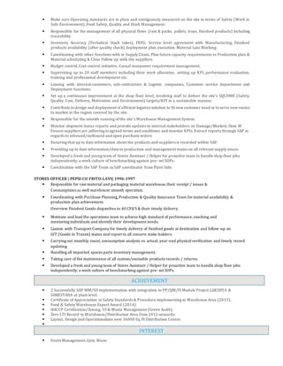  Make sure Operating standards are in place and contiguously measured on the site in terms of Safety (Work in
Safe Environment), Food Safety, Quality and Stock Management.
 Responsible for the management of all physical flows (raw & packs, pallets, trays, finished products) including
traceability.
 Inventory Accuracy (Periodical Stock takes), FEFO, Service level agreement with Manufacturing, Finished
products availability (after quality check) deployment plan execution. Material Loss Working.
 Coordinating with other functions with in Supply Chain, Plan future capacity requirements vs Production plan &
Material scheduling & Close Follow up with the suppliers.
 Budget control, Cost control initiative, Casual manpower requirement management.
 Supervising up to 20 staff members including their work allocation, setting up KPI, performance evaluation,
training and professional development etc.
 Liaising with internal-customers, sub-contractors & Logistic companies, Customer service department and
Deployment functions.
 Set up a continuous improvement at the shop floor level, involving staff to deliver the site’s SQCDME (Safety,
Quality, Cost, Delivery, Motivation and Environment) targets/KPI in a sustainable manner.
 Contribute todesign and deployment of efficient logistics solution to fit newcustomer need or toserve newroutes
to market in the region covered by the site.
 Responsible for the smooth running of the site’s Warehouse Management System.
 Monitor shipment status reports and provide updates to internalstakeholders on Damage/Blocked, Slow M
Ensure suppliers are adhering toagreed terms and conditions and monitor KPIs. Extract reports through SAP in
regards to inbound/outbound and open purchase orders
 Ensuring that up to date information about the products and suppliers is recorded within SAP.
 Providing up to date information/data to production and management teams on all relevant supply issues.
 Developed a fresh and young team of Stores Assistant / Helper for proactive team to handle shop floor jobs
independently; a work culture of benchmarking against pre- set SOPs.
 Coordination with the SAP Team as SAP coordinator from Plant Side.
STORES-OFFICER | PEPSI-CO FRITO-LAYS| 1996-1997
 Responsible for rawmaterial and packaging material warehouse,their receipt / issues &
Consumptions as well warehouse smooth operation.
 Coordinating with Purchase Planning,Production & Quality Assurance Team for material availability &
production plan achievement.
Overview Finished Goods dispatches to 40 CFA’S & their timely delivery.
 Motivate and lead the operations team to achieve high standard of performance,coaching and
mentoring individuals and identify their development needs.
 Liaison with Transport Company for timely delivery of finished goods at destination and follow-up on
GIT (Goods in Transit) status and report to all concern stake holders.
 Carrying out monthly count, consumption analysis vs. actual; year-end physicalverification and timely record
updating.
 Handling all imported spares parts inventory management.
 Taking care of the maintenance of all custom/excisable products records / returns.
 Developed a fresh and young team of Stores Assistant / Helper for proactive team to handle shop floor jobs
independently; a work culture of benchmarking against pre- set SOPs.
 2 Successfully SAP MM/SD implementation with integration to PP/QM/FI Module Project LAKSHYA &
SHRESTAHA at plant level.
 Certificate of Appreciation in Safety Standards & Procedure implementing in Warehouse Area (2015).
 Food & Safety Warehouse Expert Award (2014).
 HACCP Certification/Zoning, 5S & Waste Management (Green Audit).
 Zero LTI Record in Warehouse/Distribution Area from 2012 onwards.
 Layout, Design and Operationalizes new 36000 Sq.Ft Distribution Centre.

 Event Management.Gym, Music
ACHIEVEMENT
INTEREST
 