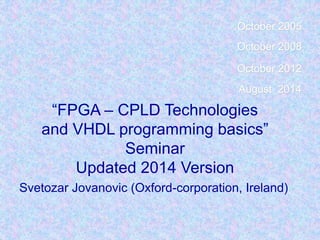 “FPGA – CPLD Technologies
and VHDL programming basics”
Seminar
Updated 2014 Version
Svetozar Jovanovic (Oxford-corporation, Ireland)
October 2005
October 2008
October 2012
August 2014
 